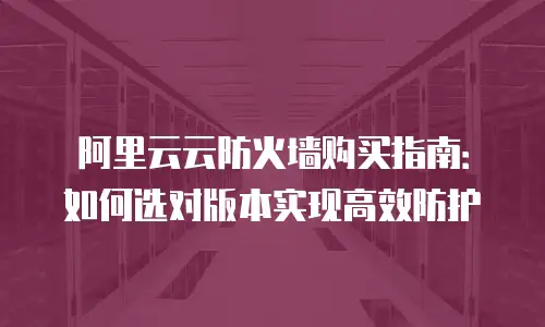 阿里云云防火墙购买指南：如何选对版本实现高效防护