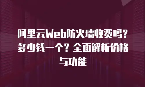 阿里云Web防火墙收费吗？多少钱一个？全面解析价格与功能