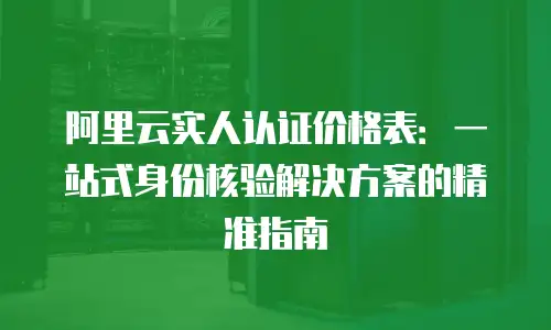 阿里云实人认证价格表：一站式身份核验解决方案的精准指南