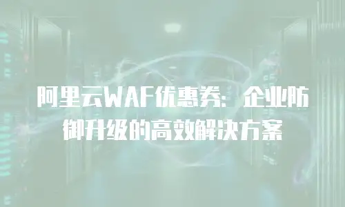阿里云WAF优惠券：企业防御升级的高效解决方案