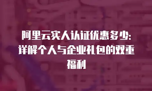 阿里云实人认证优惠多少：详解个人与企业礼包的双重福利