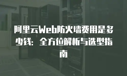 阿里云Web防火墙费用是多少钱：全方位解析与选型指南