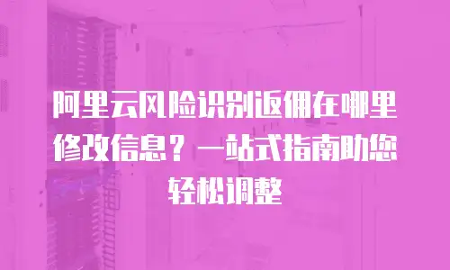 阿里云风险识别返佣在哪里修改信息？一站式指南助您轻松调整