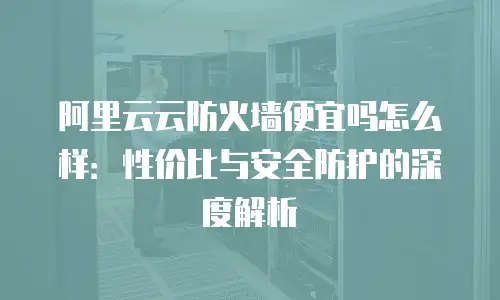 阿里云云防火墙便宜吗怎么样：性价比与安全防护的深度解析
