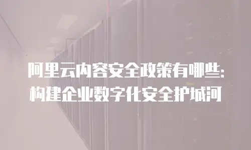 阿里云内容安全政策有哪些：构建企业数字化安全护城河