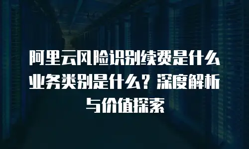 阿里云风险识别续费是什么业务类别是什么？深度解析与价值探索