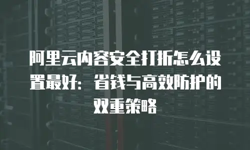 阿里云内容安全打折怎么设置最好：省钱与高效防护的双重策略