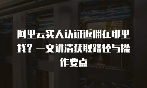 阿里云实人认证返佣在哪里找？一文讲清获取路径与操作要点