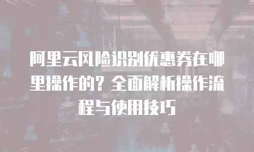 阿里云风险识别优惠券在哪里操作的？全面解析操作流程与使用技巧