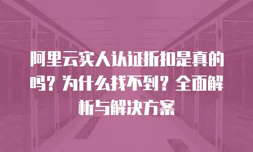 阿里云实人认证折扣是真的吗？为什么找不到？全面解析与解决方案
