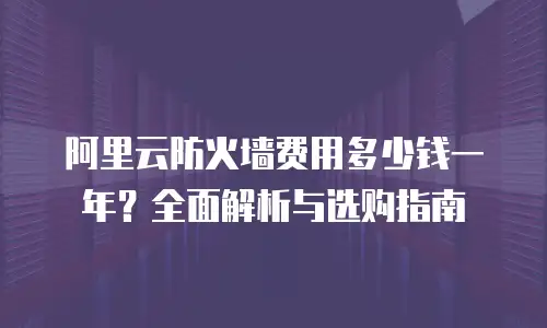 阿里云防火墙费用多少钱一年？全面解析与选购指南