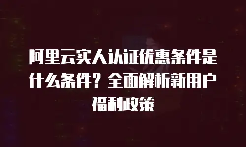 阿里云实人认证优惠条件是什么条件？全面解析新用户福利政策