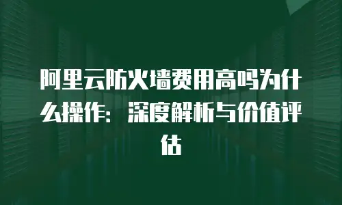 阿里云防火墙费用高吗为什么操作：深度解析与价值评估