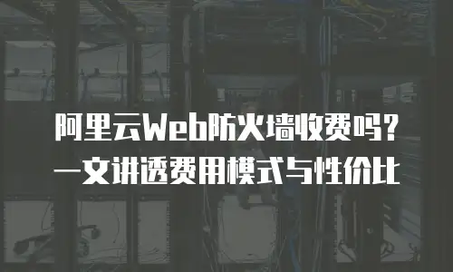 阿里云Web防火墙收费吗？一文讲透费用模式与性价比