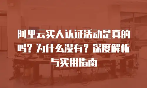 阿里云实人认证活动是真的吗？为什么没有？深度解析与实用指南