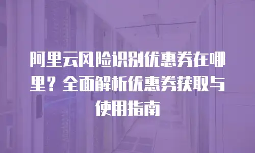 阿里云风险识别优惠券在哪里？全面解析优惠券获取与使用指南
