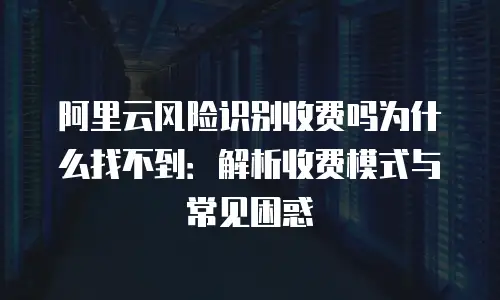 阿里云风险识别收费吗为什么找不到：解析收费模式与常见困惑