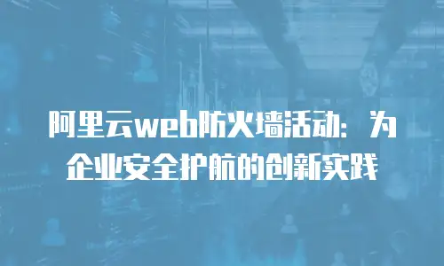 阿里云web防火墙活动：为企业安全护航的创新实践