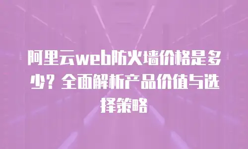 阿里云web防火墙价格是多少？全面解析产品价值与选择策略