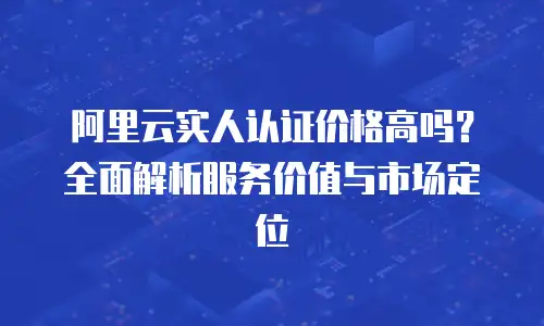 阿里云实人认证价格高吗？全面解析服务价值与市场定位