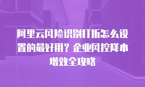 阿里云风险识别打折怎么设置的最好用？企业风控降本增效全攻略