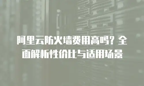 阿里云防火墙费用高吗？全面解析性价比与适用场景