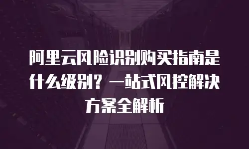 阿里云风险识别购买指南是什么级别？一站式风控解决方案全解析