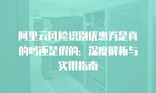 阿里云风险识别优惠券是真的吗还是假的：深度解析与实用指南