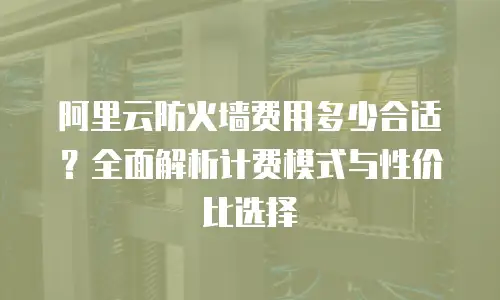 阿里云防火墙费用多少合适？全面解析计费模式与性价比选择