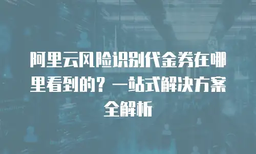 阿里云风险识别代金券在哪里看到的？一站式解决方案全解析
