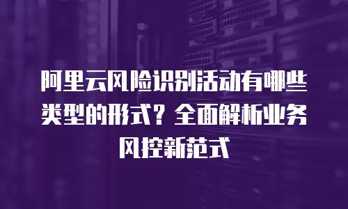 阿里云风险识别活动有哪些类型的形式？全面解析业务风控新范式