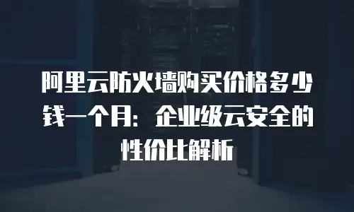 阿里云防火墙购买价格多少钱一个月：企业级云安全的性价比解析