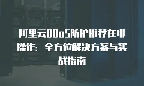阿里云DDoS防护推荐在哪操作：全方位解决方案与实战指南