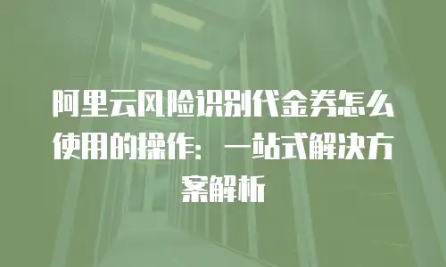 阿里云风险识别代金券怎么使用的操作：一站式解决方案解析