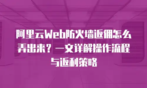 阿里云Web防火墙返佣怎么弄出来？一文详解操作流程与返利策略