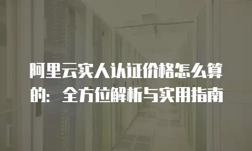 阿里云实人认证价格怎么算的：全方位解析与实用指南