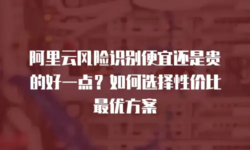 阿里云风险识别便宜还是贵的好一点？如何选择性价比最优方案