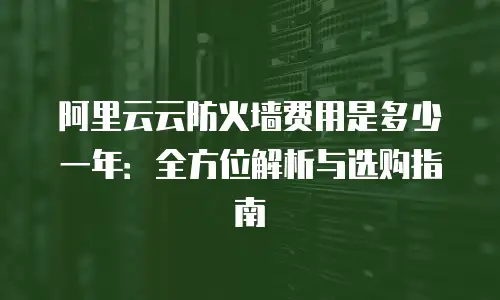 阿里云云防火墙费用是多少一年：全方位解析与选购指南