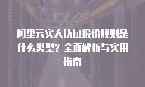 阿里云实人认证报价规则是什么类型？全面解析与实用指南