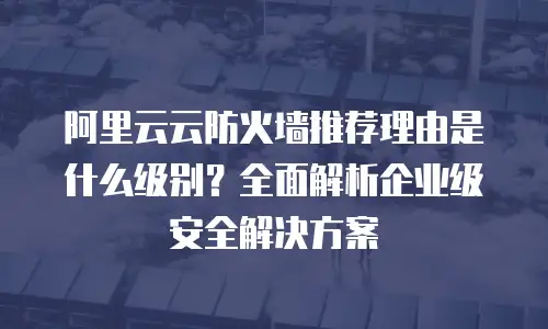 阿里云云防火墙推荐理由是什么级别？全面解析企业级安全解决方案