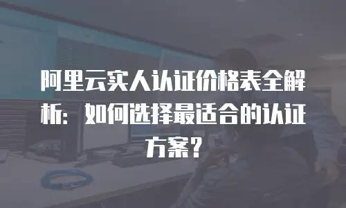 阿里云实人认证价格表全解析：如何选择最适合的认证方案？