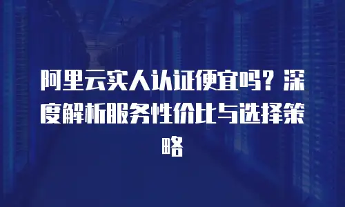 阿里云实人认证便宜吗？深度解析服务性价比与选择策略