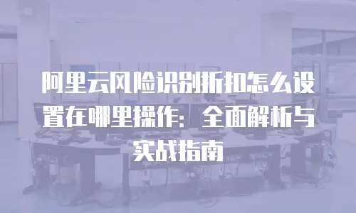 阿里云风险识别折扣怎么设置在哪里操作：全面解析与实战指南
