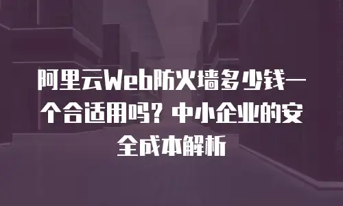 阿里云Web防火墙多少钱一个合适用吗？中小企业的安全成本解析