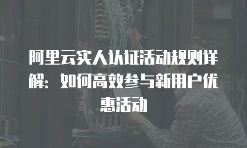 阿里云实人认证活动规则详解：如何高效参与新用户优惠活动