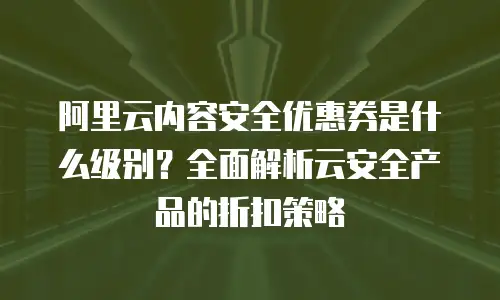 阿里云内容安全优惠券是什么级别？全面解析云安全产品的折扣策略