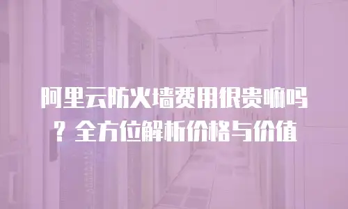 阿里云防火墙费用很贵嘛吗？全方位解析价格与价值