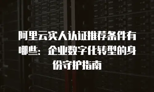 阿里云实人认证推荐条件有哪些：企业数字化转型的身份守护指南