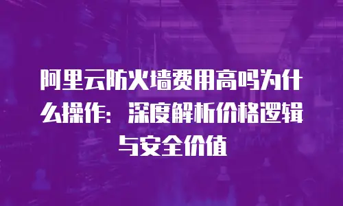 阿里云防火墙费用高吗为什么操作：深度解析价格逻辑与安全价值