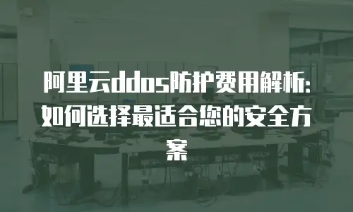 阿里云ddos防护费用解析：如何选择最适合您的安全方案